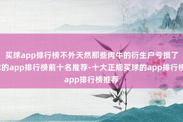 买球app排行榜不外天然那些肉牛的衍生户亏损了-买球的app排行榜前十名推荐-十大正规买球的app排行榜推荐