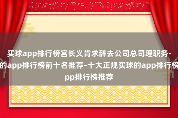 买球app排行榜宫长义肯求辞去公司总司理职务-买球的app排行榜前十名推荐-十大正规买球的app排行榜推荐