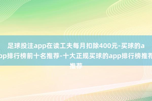 足球投注app在读工夫每月扣除400元-买球的app排行榜前十名推荐-十大正规买球的app排行榜推荐