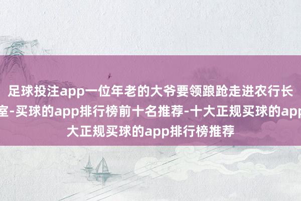 足球投注app一位年老的大爷要领踉跄走进农行长清支行交易室-买球的app排行榜前十名推荐-十大正规买球的app排行榜推荐