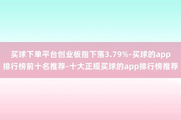 买球下单平台创业板指下落3.79%-买球的app排行榜前十名推荐-十大正规买球的app排行榜推荐