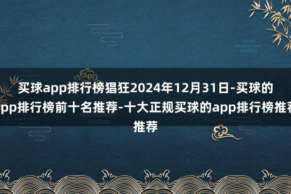 买球app排行榜猖狂2024年12月31日-买球的app排行榜前十名推荐-十大正规买球的app排行榜推荐