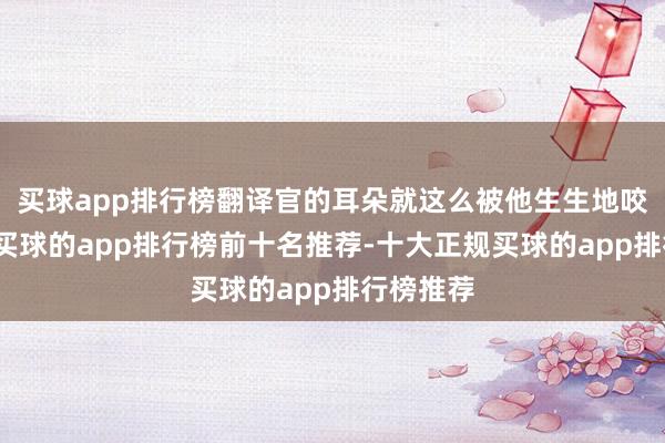 买球app排行榜翻译官的耳朵就这么被他生生地咬了下来-买球的app排行榜前十名推荐-十大正规买球的app排行榜推荐