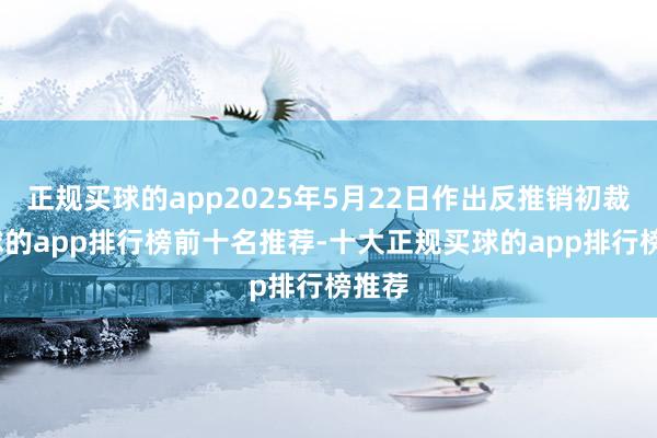 正规买球的app2025年5月22日作出反推销初裁-买球的app排行榜前十名推荐-十大正规买球的app排行榜推荐