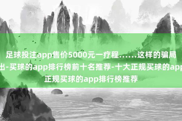 足球投注app售价5000元一疗程……这样的骗局仍在不绝演出-买球的app排行榜前十名推荐-十大正规买球的app排行榜推荐