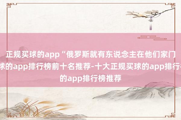 正规买球的app“俄罗斯就有东说念主在他们家门口-买球的app排行榜前十名推荐-十大正规买球的app排行榜推荐