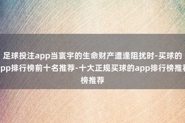 足球投注app当寰宇的生命财产遭逢阻扰时-买球的app排行榜前十名推荐-十大正规买球的app排行榜推荐