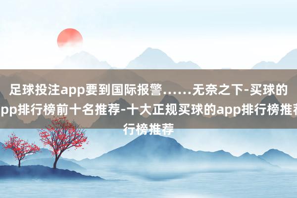 足球投注app要到国际报警……无奈之下-买球的app排行榜前十名推荐-十大正规买球的app排行榜推荐