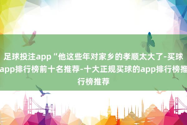 足球投注app“他这些年对家乡的孝顺太大了-买球的app排行榜前十名推荐-十大正规买球的app排行榜推荐