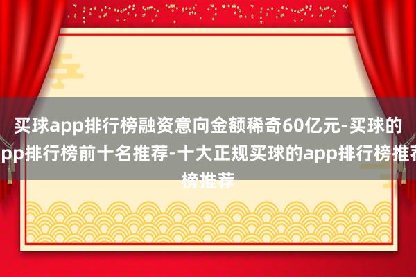 买球app排行榜融资意向金额稀奇60亿元-买球的app排行榜前十名推荐-十大正规买球的app排行榜推荐