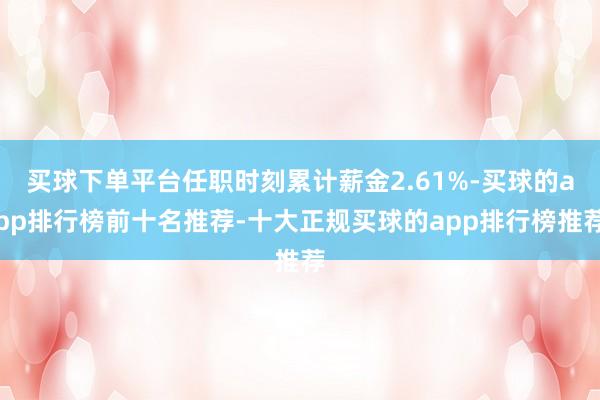 买球下单平台任职时刻累计薪金2.61%-买球的app排行榜前十名推荐-十大正规买球的app排行榜推荐