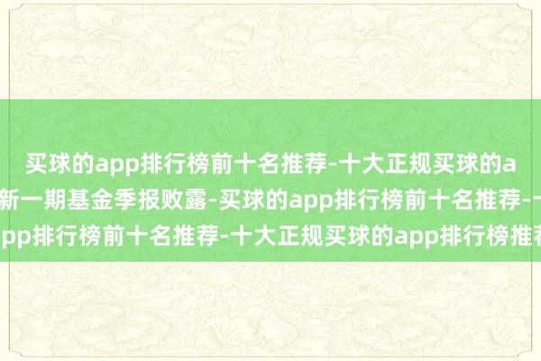 买球的app排行榜前十名推荐-十大正规买球的app排行榜推荐凭证最新一期基金季报败露-买球的app排行榜前十名推荐-十大正规买球的app排行榜推荐