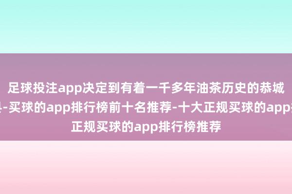 足球投注app决定到有着一千多年油茶历史的恭城瑶族自治县-买球的app排行榜前十名推荐-十大正规买球的app排行榜推荐