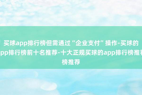 买球app排行榜但需通过“企业支付”操作-买球的app排行榜前十名推荐-十大正规买球的app排行榜推荐