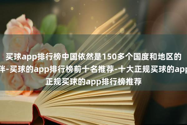 买球app排行榜中国依然是150多个国度和地区的主要生意伙伴-买球的app排行榜前十名推荐-十大正规买球的app排行榜推荐