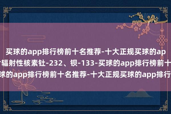 买球的app排行榜前十名推荐-十大正规买球的app排行榜推荐该物品含辐射性核素钍-232、钡-133-买球的app排行榜前十名推荐-十大正规买球的app排行榜推荐