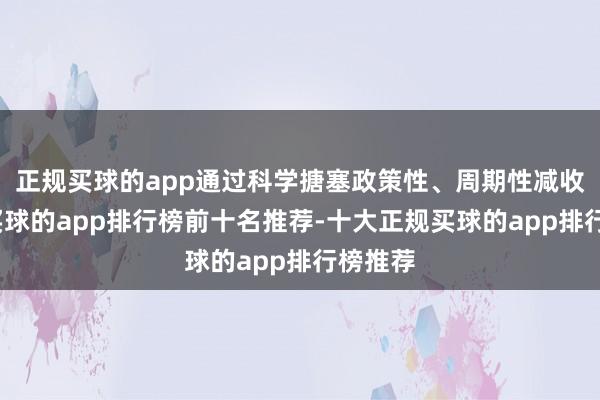 正规买球的app通过科学搪塞政策性、周期性减收压力-买球的app排行榜前十名推荐-十大正规买球的app排行榜推荐