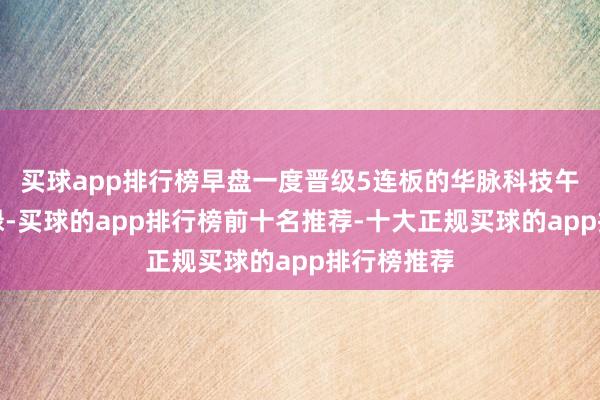 买球app排行榜早盘一度晋级5连板的华脉科技午后炸板翻绿-买球的app排行榜前十名推荐-十大正规买球的app排行榜推荐