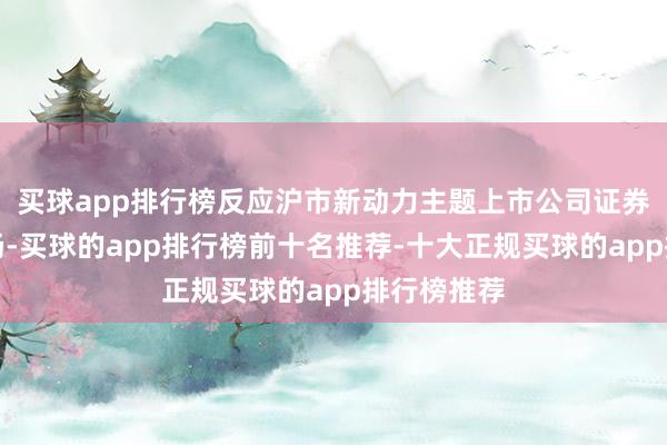 买球app排行榜反应沪市新动力主题上市公司证券的合座发扬-买球的app排行榜前十名推荐-十大正规买球的app排行榜推荐