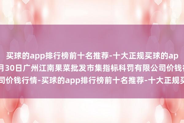 买球的app排行榜前十名推荐-十大正规买球的app排行榜推荐2025年1月30日广州江南果菜批发市集指标科罚有限公司价钱行情-买球的app排行榜前十名推荐-十大正规买球的app排行榜推荐