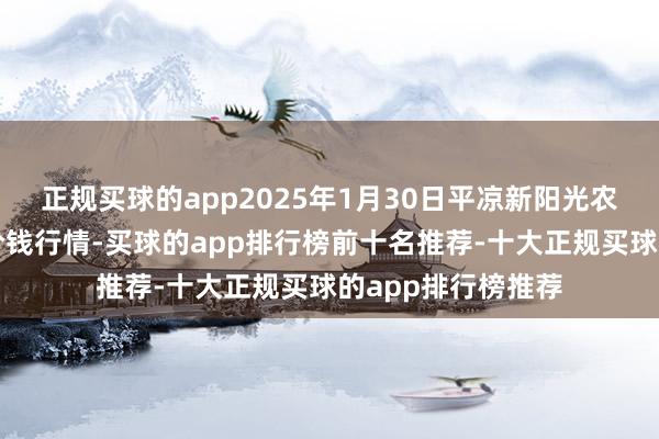 正规买球的app2025年1月30日平凉新阳光农副产物有限公司价钱行情-买球的app排行榜前十名推荐-十大正规买球的app排行榜推荐