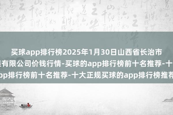 买球app排行榜2025年1月30日山西省长治市紫坊农居品空洞交游市集有限公司价钱行情-买球的app排行榜前十名推荐-十大正规买球的app排行榜推荐