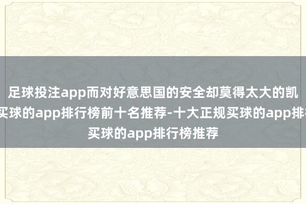 足球投注app而对好意思国的安全却莫得太大的凯旋平正-买球的app排行榜前十名推荐-十大正规买球的app排行榜推荐