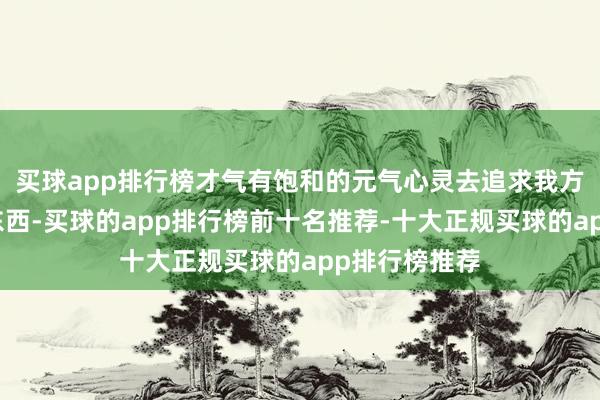 买球app排行榜才气有饱和的元气心灵去追求我方思要的任何东西-买球的app排行榜前十名推荐-十大正规买球的app排行榜推荐