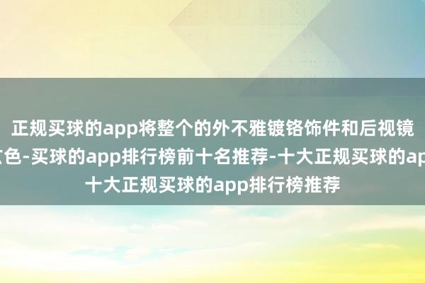 正规买球的app将整个的外不雅镀铬饰件和后视镜盖更换为亮玄色-买球的app排行榜前十名推荐-十大正规买球的app排行榜推荐