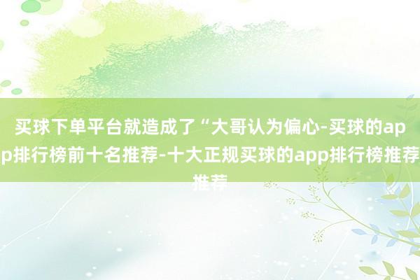 买球下单平台就造成了“大哥认为偏心-买球的app排行榜前十名推荐-十大正规买球的app排行榜推荐