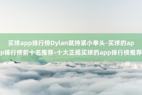 买球app排行榜Dylan就持紧小拳头-买球的app排行榜前十名推荐-十大正规买球的app排行榜推荐