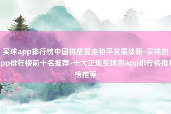 买球app排行榜中国将坚握走和平发展谈路-买球的app排行榜前十名推荐-十大正规买球的app排行榜推荐