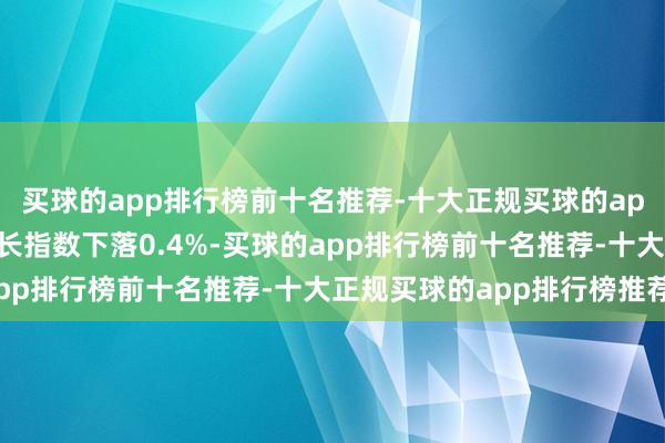 买球的app排行榜前十名推荐-十大正规买球的app排行榜推荐创业板成长指数下落0.4%-买球的app排行榜前十名推荐-十大正规买球的app排行榜推荐