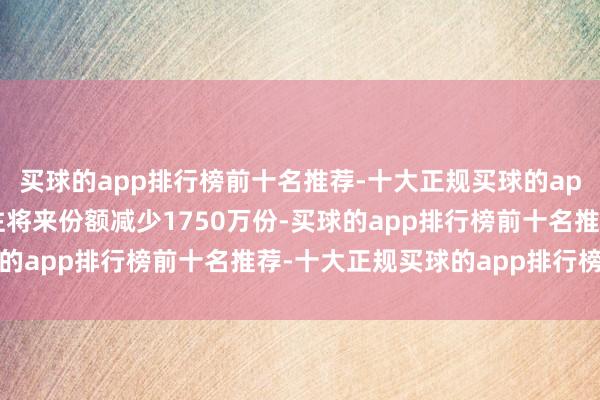 买球的app排行榜前十名推荐-十大正规买球的app排行榜推荐近20个往将来份额减少1750万份-买球的app排行榜前十名推荐-十大正规买球的app排行榜推荐